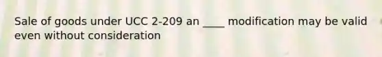 Sale of goods under UCC 2-209 an ____ modification may be valid even without consideration