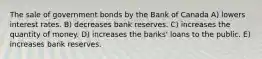 The sale of government bonds by the Bank of Canada A) lowers interest rates. B) decreases bank reserves. C) increases the quantity of money. D) increases the banks' loans to the public. E) increases bank reserves.