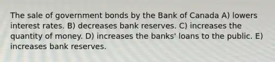 The sale of government bonds by the Bank of Canada A) lowers interest rates. B) decreases bank reserves. C) increases the quantity of money. D) increases the banks' loans to the public. E) increases bank reserves.