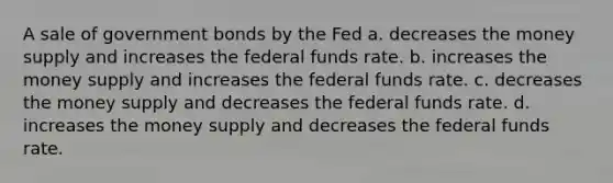 A sale of government bonds by the Fed a. decreases the money supply and increases the federal funds rate. b. increases the money supply and increases the federal funds rate. c. decreases the money supply and decreases the federal funds rate. d. increases the money supply and decreases the federal funds rate.