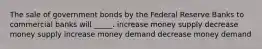 The sale of government bonds by the Federal Reserve Banks to commercial banks will _____. increase money supply decrease money supply increase money demand decrease money demand