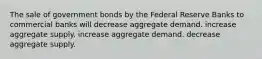 The sale of government bonds by the Federal Reserve Banks to commercial banks will decrease aggregate demand. increase aggregate supply. increase aggregate demand. decrease aggregate supply.