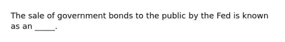 The sale of government bonds to the public by the Fed is known as an _____.