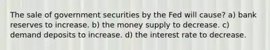 The sale of government securities by the Fed will cause? a) bank reserves to increase. b) the money supply to decrease. c) demand deposits to increase. d) the interest rate to decrease.