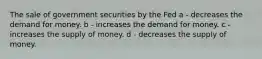 The sale of government securities by the Fed a - decreases the demand for money. b - increases the demand for money. c - increases the supply of money. d - decreases the supply of money.