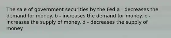 The sale of government securities by the Fed a - decreases the demand for money. b - increases the demand for money. c - increases the supply of money. d - decreases the supply of money.