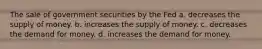 The sale of government securities by the Fed a. decreases the supply of money. b. increases the supply of money. c. decreases the demand for money. d. increases the demand for money.