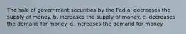 The sale of government securities by the Fed a. decreases the supply of money. b. increases the supply of money. c. decreases the demand for money. d. increases the demand for money