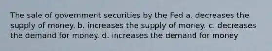 The sale of government securities by the Fed a. decreases the supply of money. b. increases the supply of money. c. decreases the demand for money. d. increases the demand for money