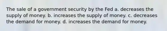 The sale of a government security by the Fed a. decreases the supply of money. b. increases the supply of money. c. decreases the demand for money. d. increases the demand for money.