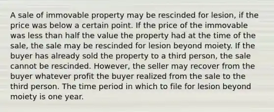 A sale of immovable property may be rescinded for lesion, if the price was below a certain point. If the price of the immovable was less than half the value the property had at the time of the sale, the sale may be rescinded for lesion beyond moiety. If the buyer has already sold the property to a third person, the sale cannot be rescinded. However, the seller may recover from the buyer whatever profit the buyer realized from the sale to the third person. The time period in which to file for lesion beyond moiety is one year.