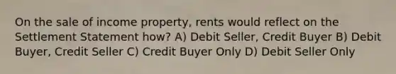 On the sale of income property, rents would reflect on the Settlement Statement how? A) Debit Seller, Credit Buyer B) Debit Buyer, Credit Seller C) Credit Buyer Only D) Debit Seller Only