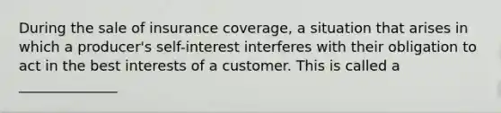 During the sale of insurance coverage, a situation that arises in which a producer's self-interest interferes with their obligation to act in the best interests of a customer. This is called a ______________