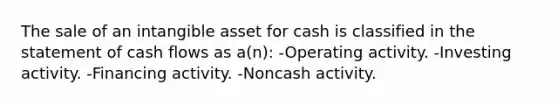 The sale of an intangible asset for cash is classified in the statement of cash flows as a(n): -Operating activity. -Investing activity. -Financing activity. -Noncash activity.