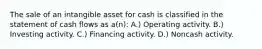 The sale of an intangible asset for cash is classified in the statement of cash flows as a(n): A.) Operating activity. B.) Investing activity. C.) Financing activity. D.) Noncash activity.