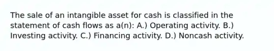 The sale of an intangible asset for cash is classified in the statement of cash flows as a(n): A.) Operating activity. B.) Investing activity. C.) Financing activity. D.) Noncash activity.