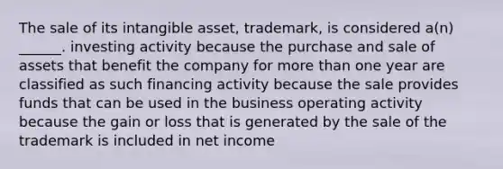 The sale of its intangible asset, trademark, is considered a(n) ______. investing activity because the purchase and sale of assets that benefit the company for more than one year are classified as such financing activity because the sale provides funds that can be used in the business operating activity because the gain or loss that is generated by the sale of the trademark is included in net income