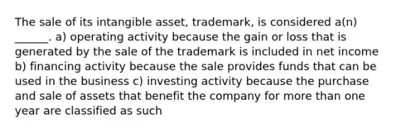 The sale of its intangible asset, trademark, is considered a(n) ______. a) operating activity because the gain or loss that is generated by the sale of the trademark is included in net income b) financing activity because the sale provides funds that can be used in the business c) investing activity because the purchase and sale of assets that benefit the company for more than one year are classified as such