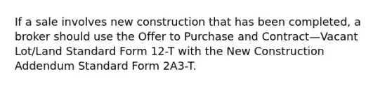 If a sale involves new construction that has been completed, a broker should use the Offer to Purchase and Contract—Vacant Lot/Land Standard Form 12-T with the New Construction Addendum Standard Form 2A3-T.