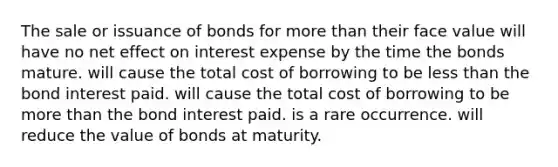 The sale or issuance of bonds for <a href='https://www.questionai.com/knowledge/keWHlEPx42-more-than' class='anchor-knowledge'>more than</a> their face value will have no net effect on interest expense by the time the bonds mature. will cause the total cost of borrowing to be <a href='https://www.questionai.com/knowledge/k7BtlYpAMX-less-than' class='anchor-knowledge'>less than</a> the bond interest paid. will cause the total cost of borrowing to be more than the bond interest paid. is a rare occurrence. will reduce the value of bonds at maturity.