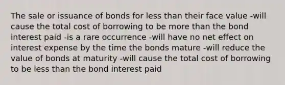 The sale or issuance of bonds for <a href='https://www.questionai.com/knowledge/k7BtlYpAMX-less-than' class='anchor-knowledge'>less than</a> their face value -will cause the total cost of borrowing to be <a href='https://www.questionai.com/knowledge/keWHlEPx42-more-than' class='anchor-knowledge'>more than</a> the bond interest paid -is a rare occurrence -will have no net effect on interest expense by the time the bonds mature -will reduce the value of bonds at maturity -will cause the total cost of borrowing to be less than the bond interest paid