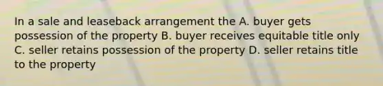 In a sale and leaseback arrangement the A. buyer gets possession of the property B. buyer receives equitable title only C. seller retains possession of the property D. seller retains title to the property