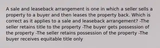 A sale and leaseback arrangement is one in which a seller sells a property to a buyer and then leases the property back. Which is correct as it applies to a sale and leaseback arrangement? -The seller retains title to the property -The buyer gets possession of the property -The seller retains possession of the property -The buyer receives equitable title only