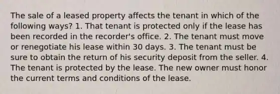 The sale of a leased property affects the tenant in which of the following ways? 1. That tenant is protected only if the lease has been recorded in the recorder's office. 2. The tenant must move or renegotiate his lease within 30 days. 3. The tenant must be sure to obtain the return of his security deposit from the seller. 4. The tenant is protected by the lease. The new owner must honor the current terms and conditions of the lease.