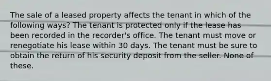 The sale of a leased property affects the tenant in which of the following ways? The tenant is protected only if the lease has been recorded in the recorder's office. The tenant must move or renegotiate his lease within 30 days. The tenant must be sure to obtain the return of his security deposit from the seller. None of these.