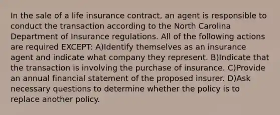 In the sale of a life insurance contract, an agent is responsible to conduct the transaction according to the North Carolina Department of Insurance regulations. All of the following actions are required EXCEPT: A)Identify themselves as an insurance agent and indicate what company they represent. B)Indicate that the transaction is involving the purchase of insurance. C)Provide an annual financial statement of the proposed insurer. D)Ask necessary questions to determine whether the policy is to replace another policy.