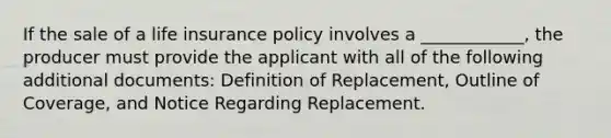 If the sale of a life insurance policy involves a ____________, the producer must provide the applicant with all of the following additional documents: Definition of Replacement, Outline of Coverage, and Notice Regarding Replacement.