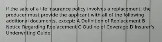 If the sale of a life insurance policy involves a replacement, the producer must provide the applicant with all of the following additional documents, except: A Definition of Replacement B Notice Regarding Replacement C Outline of Coverage D Insurer's Underwriting Guide