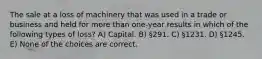 The sale at a loss of machinery that was used in a trade or business and held for more than one-year results in which of the following types of loss? A) Capital. B) §291. C) §1231. D) §1245. E) None of the choices are correct.