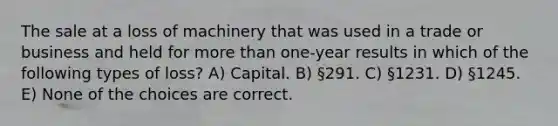 The sale at a loss of machinery that was used in a trade or business and held for more than one-year results in which of the following types of loss? A) Capital. B) §291. C) §1231. D) §1245. E) None of the choices are correct.