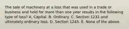 The sale of machinery at a loss that was used in a trade or business and held for more than one year results in the following type of loss? A. Capital. B. Ordinary. C. Section 1231 and ultimately ordinary loss. D. Section 1245. E. None of the above.