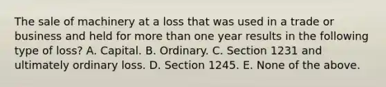 The sale of machinery at a loss that was used in a trade or business and held for more than one year results in the following type of loss? A. Capital. B. Ordinary. C. Section 1231 and ultimately ordinary loss. D. Section 1245. E. None of the above.