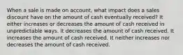 When a sale is made on account, what impact does a sales discount have on the amount of cash eventually received? It either increases or decreases the amount of cash received in unpredictable ways. It decreases the amount of cash received. It increases the amount of cash received. It neither increases nor decreases the amount of cash received.