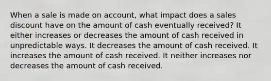 When a sale is made on account, what impact does a sales discount have on the amount of cash eventually received? It either increases or decreases the amount of cash received in unpredictable ways. It decreases the amount of cash received. It increases the amount of cash received. It neither increases nor decreases the amount of cash received.