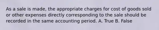 As a sale is made, the appropriate charges for cost of goods sold or other expenses directly corresponding to the sale should be recorded in the same accounting period. A. True B. False