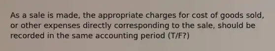 As a sale is made, the appropriate charges for cost of goods sold, or other expenses directly corresponding to the sale, should be recorded in the same accounting period (T/F?)