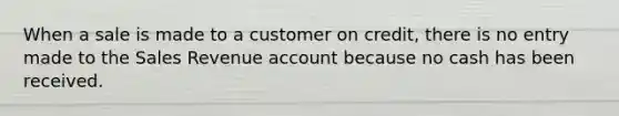 When a sale is made to a customer on credit, there is no entry made to the Sales Revenue account because no cash has been received.