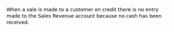 When a sale is made to a customer on credit there is no entry made to the Sales Revenue account because no cash has been received.