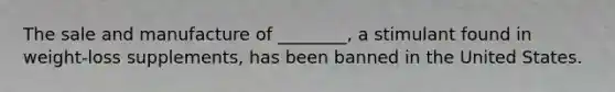 The sale and manufacture of ________, a stimulant found in weight-loss supplements, has been banned in the United States.