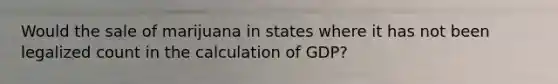 Would the sale of marijuana in states where it has not been legalized count in the calculation of GDP?