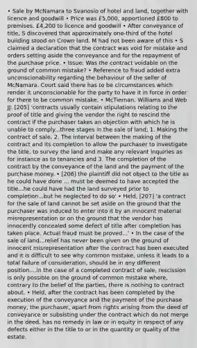 • Sale by McNamara to Svanosio of hotel and land, together with licence and goodwill • Price was £5,000, apportioned £800 to premises, £4,200 to licence and goodwill • After conveyance of title, S discovered that approximately one-third of the hotel building stood on Crown land. M had not been aware of this • S claimed a declaration that the contract was void for mistake and orders setting aside the conveyance and for the repayment of the purchase price. • Issue: Was the contract voidable on the ground of common mistake? • Reference to fraud added extra unconscionability regarding the behaviour of the seller of McNamara. Court said there has to be circumstances which render it unconscionable for the party to have it in force in order for there to be common mistake. • McTiernan, Williams and Web JJ: [205] 'contracts usually contain stipulations relating to the proof of title and giving the vendor the right to rescind the contract if the purchaser takes an objection with which he is unable to comply...three stages in the sale of land; 1. Making the contract of sale, 2. The interval between the making of the contract and its completion to allow the purchaser to investigate the title, to survey the land and make any relevant inquiries as for instance as to tenancies and 3. The completion of the contract by the conveyance of the land and the payment of the purchase money. • [206] the plaintiff did not object to the title as he could have done ... must be deemed to have accepted the title...he could have had the land surveyed prior to completion...but he neglected to do so' • Held, [207] 'a contract for the sale of land cannot be set aside on the ground that the purchaser was induced to enter into it by an innocent material misrepresentation or on the ground that the vendor has innocently concealed some defect of title after completion has taken place. Actual fraud must be proved...' • In the case of the sale of land...relief has never been given on the ground of innocent misrepresentation after the contract has been executed and it is difficult to see why common mistake, unless it leads to a total failure of consideration, should be in any different position....in the case of a completed contract of sale, rescission is only possible on the ground of common mistake where, contrary to the belief of the parties, there is nothing to contract about. • Held, after the contract has been completed by the execution of the conveyance and the payment of the purchase money, the purchaser, apart from rights arising from the deed of conveyance or subsisting under the contract which do not merge in the deed, has no remedy in law or in equity in respect of any defects either in the title to or in the quantity or quality of the estate.