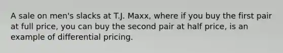 A sale on men's slacks at T.J. Maxx, where if you buy the first pair at full price, you can buy the second pair at half price, is an example of differential pricing.