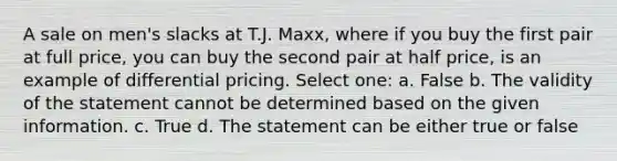 A sale on men's slacks at T.J. Maxx, where if you buy the first pair at full price, you can buy the second pair at half price, is an example of differential pricing. Select one: a. False b. The validity of the statement cannot be determined based on the given information. c. True d. The statement can be either true or false