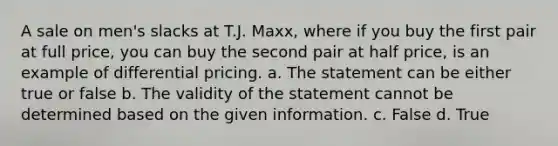 A sale on men's slacks at T.J. Maxx, where if you buy the first pair at full price, you can buy the second pair at half price, is an example of differential pricing. a. The statement can be either true or false b. The validity of the statement cannot be determined based on the given information. c. False d. True