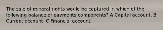 The sale of mineral rights would be captured in which of the following balance of payments components? A Capital account. B Current account. C Financial account.