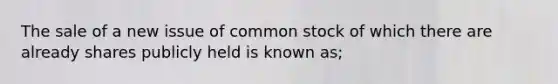 The sale of a new issue of common stock of which there are already shares publicly held is known as;